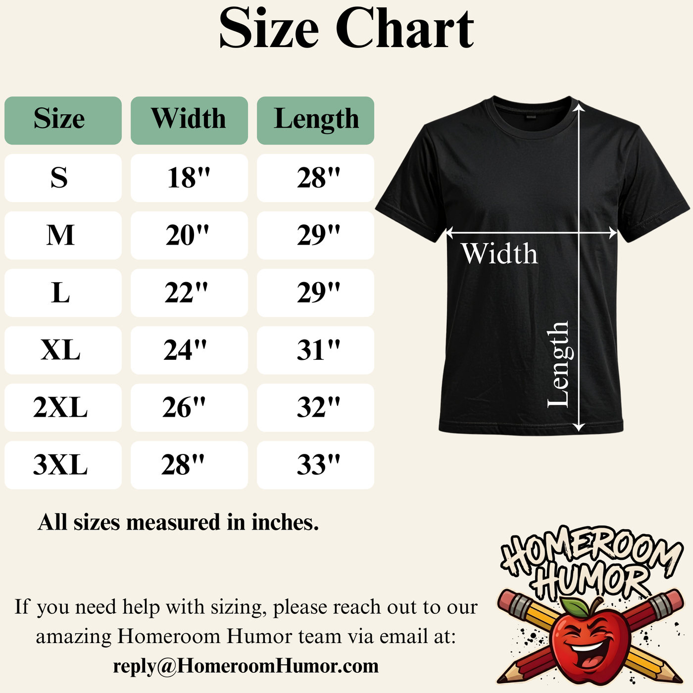 Size Chart for the Gildan 64000 T-Shirt. Small Width 18 inches, Length 28 inches.  Medium Width 20 inches, Length 29 inches.  Large Width 22 inches, Length 29 inches.  Extra Large Width 24 inches, Length 31 inches.  Double extra large Width 26 inches, Length 32 inches.  Triple extra large Width 28 inches, Length 33 inches.   All measurements should be taken while the shirt is laying flat.  For sizing questions email reply@homeroomhumor.com
